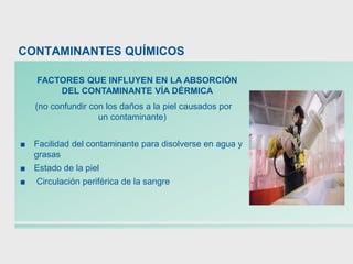 (no confundir con los daños a la piel causados por
un contaminante)
■ Facilidad del contaminante para disolverse en agua y
grasas
■ Estado de la piel
■ Circulación periférica de la sangre
FACTORES QUE INFLUYEN EN LA ABSORCIÓN
DEL CONTAMINANTE VÍA DÉRMICA
CONTAMINANTES QUÍMICOS
 