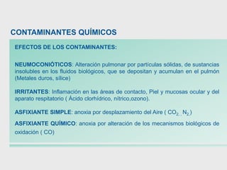 EFECTOS DE LOS CONTAMINANTES:
NEUMOCONIÓTICOS: Alteración pulmonar por partículas sólidas, de sustancias
insolubles en los fluidos biológicos, que se depositan y acumulan en el pulmón
(Metales duros, sílice)
IRRITANTES: Inflamación en las áreas de contacto, Piel y mucosas ocular y del
aparato respitatorio ( Ácido clorhídrico, nítrico,ozono).
ASFIXIANTE SIMPLE: anoxia por desplazamiento del Aire ( CO2, , N2,)
ASFIXIANTE QUÍMICO: anoxia por alteración de los mecanismos biológicos de
oxidación ( CO)
CONTAMINANTES QUÍMICOS
 