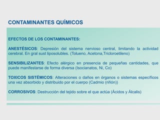 EFECTOS DE LOS CONTAMINANTES:
ANESTÉSICOS: Depresión del sistema nervioso central, limitando la actividad
cerebral. En gral sust liposolubles. (Tolueno, Acetona,Tricloroetileno)
SENSIBILIZANTES: Efecto alérgico en presencia de pequeñas cantidades, que
puede manifestarse de forma diversa (Isocianatos, Ni, Co)
TOXICOS SISTÉMICOS: Alteraciones o daños en órganos o sistemas específicos
una vez absorbido y distribuido por el cuerpo (Cadmio (riñón))
CORROSIVOS: Destrucción del tejido sobre el que actúa (Ácidos y Álcalis)
CONTAMINANTES QUÍMICOS
 