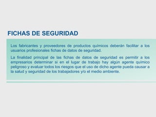 Los fabricantes y proveedores de productos químicos deberán facilitar a los
usuarios profesionales fichas de datos de seguridad.
La finalidad principal de las fichas de datos de seguridad es permitir a los
empresarios determinar si en el lugar de trabajo hay algún agente químico
peligroso y evaluar todos los riesgos que el uso de dicho agente pueda causar a
la salud y seguridad de los trabajadores y/o el medio ambiente.
FICHAS DE SEGURIDAD
 