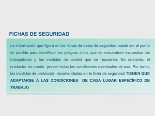 La información que figura en las fichas de datos de seguridad puede ser el punto
de partida para identificar los peligros a los que se encuentran expuestos los
trabajadores y las medidas de control que se requieren. No obstante, el
productor no puede prever todas las condiciones eventuales de uso. Por tanto,
las medidas de protección recomendadas en la ficha de seguridad TIENEN QUE
ADAPTARSE A LAS CONDICIONES DE CADA LUGAR ESPECÍFICO DE
TRABAJO
FICHAS DE SEGURIDAD
 