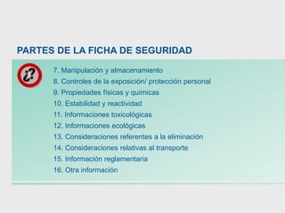 7. Manipulación y almacenamiento
8. Controles de la exposición/ protección personal
9. Propiedades físicas y químicas
10. Estabilidad y reactividad
11. Informaciones toxicológicas
12. Informaciones ecológicas
13. Consideraciones referentes a la eliminación
14. Consideraciones relativas al transporte
15. Información reglamentaria
16. Otra información
PARTES DE LA FICHA DE SEGURIDAD
 