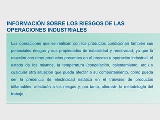 INFORMACIÓN SOBRE LOS RIESGOS DE LAS
OPERACIONES INDUSTRIALES
Las operaciones que se realicen con los productos condicionan también sus
potenciales riesgos y sus propiedades de estabilidad y reactividad, ya que la
reacción con otros productos presentes en el proceso u operación industrial, el
estado de los mismos, la temperatura (congelación, calentamiento, etc.) y
cualquier otra situación que pueda afectar a su comportamiento, como pueda
ser la presencia de electricidad estática en el trasvase de productos
inflamables, afectarán a los riesgos y, por tanto, alterarán la metodología del
trabajo.
 