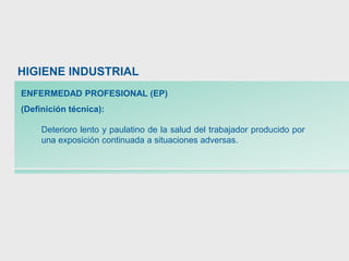 Deterioro lento y paulatino de la salud del trabajador producido por
una exposición continuada a situaciones adversas.
HIGIENE INDUSTRIAL
ENFERMEDAD PROFESIONAL (EP)
(Definición técnica):
 