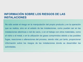 INFORMACIÓN SOBRE LOS RIESGOS DE LAS
INSTALACIONES
No sólo existe el riesgo en la manipulación del propio producto y en la operación
que se realiza, sino en el estado de las instalaciones, como pueden ser en las
instalaciones eléctricas o red de vacío, o en el trabajo con otros materiales, como
el vidrio o el metal, o en la utilización de gases comprimidos debido a las posibles
fugas, reacciones o alteraciones del proceso, siendo vital, por tanto, proporcionar
información sobre los riesgos de las instalaciones donde se desarrollan las
actividades.
 