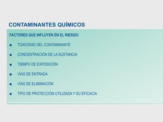 FACTORES QUE INFLUYEN EN EL RIESGO:
■ TOXICIDAD DEL CONTAMINANTE
■ CONCENTRACIÓN DE LA SUSTANCIA
■ TIEMPO DE EXPOSICIÓN
■ VÍAS DE ENTRADA
■ VÍAS DE ELIMINACIÓN
■ TIPO DE PROTECCIÓN UTILIZADA Y SU EFICACIA
CONTAMINANTES QUÍMICOS
 