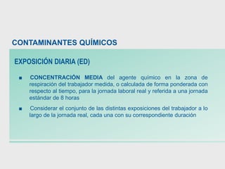 ■ CONCENTRACIÓN MEDIA del agente químico en la zona de
respiración del trabajador medida, o calculada de forma ponderada con
respecto al tiempo, para la jornada laboral real y referida a una jornada
estándar de 8 horas
■ Considerar el conjunto de las distintas exposiciones del trabajador a lo
largo de la jornada real, cada una con su correspondiente duración
CONTAMINANTES QUÍMICOS
EXPOSICIÓN DIARIA (ED)
 