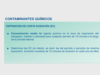 ■ Concentración media del agente químico en la zona de respiración del
trabajador, medida o calculada para cualquier período de 15 minutos a lo largo
de la jornada laboral
■ Determinar las EC de interés, es decir, las del período o períodos de máxima
exposición, tomando muestras de 15 minutos de duración en cada uno de ellos
CONTAMINANTES QUÍMICOS
EXPOSICIÓN DE CORTA DURACIÓN (EC)
 