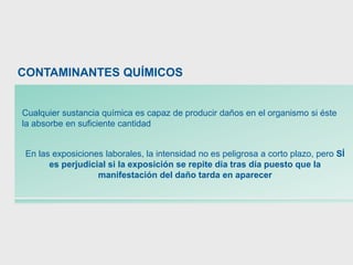 Cualquier sustancia química es capaz de producir daños en el organismo si éste
la absorbe en suficiente cantidad
En las exposiciones laborales, la intensidad no es peligrosa a corto plazo, pero SÍ
es perjudicial si la exposición se repite día tras día puesto que la
manifestación del daño tarda en aparecer
CONTAMINANTES QUÍMICOS
 