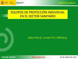 SEMINARIO
30 DE MAYO DE 2017
EQUIPOS DE PROTECCIÓN INDIVIDUAL
EN EL SECTOR SANITARIO
BEATRIZ MARTÍN PÉREZ
CNVM-INSHT Formación
 