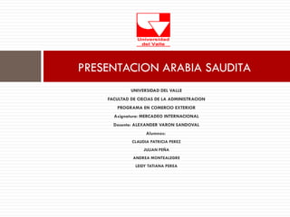 PRESENTACION ARABIA SAUDITA
             UNIVERSIDAD DEL VALLE
    FACULTAD DE CIECIAS DE LA ADMINISTRACION
       PROGRAMA EN COMERCIO EXTERIOR
      Asignatura: MERCADEO INTERNACIONAL
      Docente: ALEXANDER VARON SANDOVAL
                   Alumnos:
             CLAUDIA PATRICIA PEREZ
                  JULIAN PEÑA
              ANDREA MONTEALEGRE
               LEIDY TATIANA PEREA
 