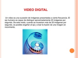 VIDEO DIGITAL
Un video es una sucesión de imágenes presentadas a cierta frecuencia. El
ojo humano es capaz de distinguir aproximadamente 20 imágenes por
segundo. De este modo, cuando se muestran más de 20 imágenes por
segundo, es posible engañar al ojo y crear la ilusión de una imagen en
movimiento.
 