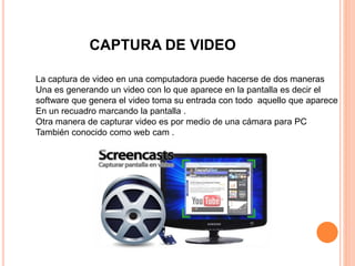 CAPTURA DE VIDEO
La captura de video en una computadora puede hacerse de dos maneras
Una es generando un video con lo que aparece en la pantalla es decir el
software que genera el video toma su entrada con todo aquello que aparece
En un recuadro marcando la pantalla .
Otra manera de capturar video es por medio de una cámara para PC
También conocido como web cam .
 