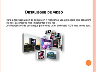 DESPLIEGUE DE VIDEO
Para la representación de colores en n monitor se usa un modelo que considera
los tres parámetros mas importantes de la luz .
Los dispositivos de despliegue para video usan el modelo RGB rojo verde azul.
 