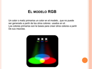 EL MODELO RGB
Un color o matiz primarios un color en el modelo , que no puede
ser generado a partir de los otros colores usados en el .
Los colores primarios son la bases para crear otros colores a partir
De sus mezclas.
 
