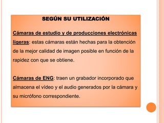 SEGÚN SU UTILIZACIÓN
Cámaras de estudio y de producciones electrónicas
ligeras: estas cámaras están hechas para la obtención
de la mejor calidad de imagen posible en función de la
rapidez con que se obtiene.
Cámaras de ENG: traen un grabador incorporado que
almacena el vídeo y el audio generados por la cámara y
su micrófono correspondiente.
 