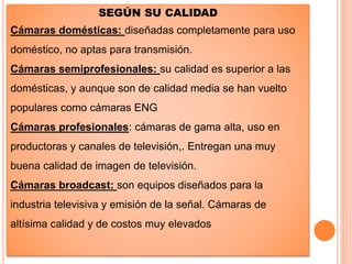 SEGÚN SU CALIDAD
Cámaras domésticas: diseñadas completamente para uso
doméstico, no aptas para transmisión.
Cámaras semiprofesionales: su calidad es superior a las
domésticas, y aunque son de calidad media se han vuelto
populares como cámaras ENG
Cámaras profesionales: cámaras de gama alta, uso en
productoras y canales de televisión,. Entregan una muy
buena calidad de imagen de televisión.
Cámaras broadcast: son equipos diseñados para la
industria televisiva y emisión de la señal. Cámaras de
altísima calidad y de costos muy elevados
 