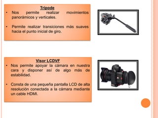 Trípode
• Nos permite realizar movimientos
panorámicos y verticales.
• Permite realizar transiciones más suaves
hacia el punto inicial de giro.
Visor LCDVF
• Nos permite apoyar la cámara en nuestra
cara y disponer así de algo más de
estabilidad.
• Consta de una pequeña pantalla LCD de alta
resolución conectada a la cámara mediante
un cable HDMI.
 