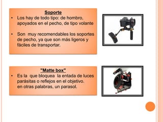 Soporte
• Los hay de todo tipo: de hombro,
apoyados en el pecho, de tipo volante
• Son muy recomendables los soportes
de pecho, ya que son más ligeros y
fáciles de transportar.
"Matte box"
• Es la que bloquea la entada de luces
parásitas o reflejos en el objetivo.
en otras palabras, un parasol.
 