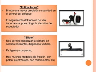 "Follow focus"
• Brinda una mayor precisión y suavidad en
el control del enfoque
• El seguimiento del foco es de vital
importancia, pues dirige la atención del
espectador
"Slider"
• Nos permite desplazar la cámara en
sentido horizontal, diagonal o vertical.
• Es ligero y compacto,
• Hay muchos modelos: de fricción, por
polea, electrónicos, con rodamientos, etc.
 