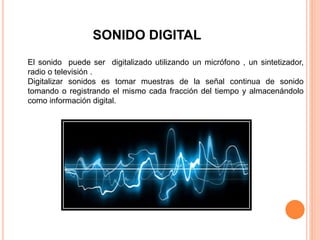 SONIDO DIGITAL
El sonido puede ser digitalizado utilizando un micrófono , un sintetizador,
radio o televisión .
Digitalizar sonidos es tomar muestras de la señal continua de sonido
tomando o registrando el mismo cada fracción del tiempo y almacenándolo
como información digital.
 