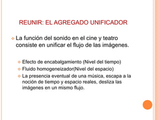 REUNIR: EL AGREGADO UNIFICADOR
 La función del sonido en el cine y teatro
consiste en unificar el flujo de las imágenes.
 Efecto de encabalgamiento (Nivel del tiempo)
 Fluido homogeneizador(Nivel del espacio)
 La presencia eventual de una música, escapa a la
noción de tiempo y espacio reales, desliza las
imágenes en un mismo flujo.
 