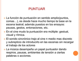 PUNTUAR
 La función de puntuación en sentido amplio(puntos,
comas…), es desde hace mucho tiempo la base en la
escena teatral; además puestos en los ensayos:
pausas, gestos, entonaciones, etc.
 En el cine mudo la puntuación era múltiple: gestual,
visual y rítmica.
 El sonido sincrónico trajo al cine n medio mas discreto
y subrepticio de introducirlo en las escenas sin recargar
el trabajo de los actores
 La música desempeña un papel puntuador dando
respiros, pausas, ambientes de tensión a ciertas
palabras o acciones.
 