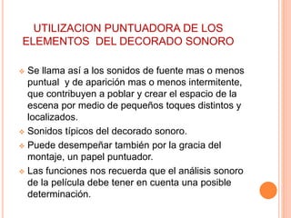 UTILIZACION PUNTUADORA DE LOS
ELEMENTOS DEL DECORADO SONORO
 Se llama así a los sonidos de fuente mas o menos
puntual y de aparición mas o menos intermitente,
que contribuyen a poblar y crear el espacio de la
escena por medio de pequeños toques distintos y
localizados.
 Sonidos típicos del decorado sonoro.
 Puede desempeñar también por la gracia del
montaje, un papel puntuador.
 Las funciones nos recuerda que el análisis sonoro
de la película debe tener en cuenta una posible
determinación.
 