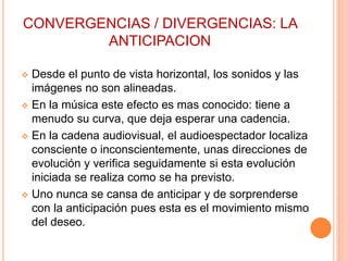 CONVERGENCIAS / DIVERGENCIAS: LA
ANTICIPACION
 Desde el punto de vista horizontal, los sonidos y las
imágenes no son alineadas.
 En la música este efecto es mas conocido: tiene a
menudo su curva, que deja esperar una cadencia.
 En la cadena audiovisual, el audioespectador localiza
consciente o inconscientemente, unas direcciones de
evolución y verifica seguidamente si esta evolución
iniciada se realiza como se ha previsto.
 Uno nunca se cansa de anticipar y de sorprenderse
con la anticipación pues esta es el movimiento mismo
del deseo.
 