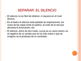 SEPARAR: EL SILENCIO
 El silencio no es fácil de obtener, ni siquiera en el nivel
técnico.
 En el teatro el silencio está poblado de respiraciones, los
roces de las ropas entre el público, el ruido de la red que
alimenta la iluminación, etc.
 El silencio, dicho de otro modo, nunca es un vacío neutro; es
el negativo de un sonido que se ha oído antes o que se
imagina; es el producto de un contraste.
 
