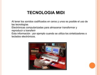 TECNOLOGIA MIDI
Al tener los sonidos codificados en ceros y unos es posible el uso de
las tecnologías
Electrónicas computarizadas para almacenar transformar y
reproducir o transferir
Esta información : por ejemplo cuando se utiliza los sintetizadores o
teclados electrónicos.
 
