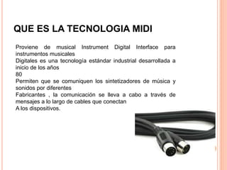 QUE ES LA TECNOLOGIA MIDI
Proviene de musical Instrument Digital Interface para
instrumentos musicales
Digitales es una tecnología estándar industrial desarrollada a
inicio de los años
80
Permiten que se comuniquen los sintetizadores de música y
sonidos por diferentes
Fabricantes , la comunicación se lleva a cabo a través de
mensajes a lo largo de cables que conectan
A los dispositivos.
 