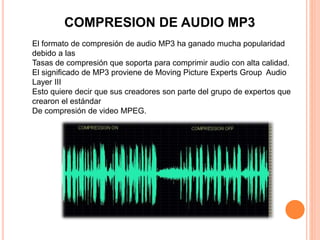 COMPRESION DE AUDIO MP3
El formato de compresión de audio MP3 ha ganado mucha popularidad
debido a las
Tasas de compresión que soporta para comprimir audio con alta calidad.
El significado de MP3 proviene de Moving Picture Experts Group Audio
Layer III
Esto quiere decir que sus creadores son parte del grupo de expertos que
crearon el estándar
De compresión de video MPEG.
 