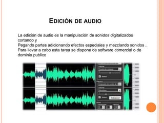 EDICIÓN DE AUDIO
La edición de audio es la manipulación de sonidos digitalizados
cortando y
Pegando partes adicionando efectos especiales y mezclando sonidos .
Para llevar a cabo esta tarea se dispone de software comercial o de
dominio publico
 