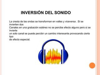 INVERSIÓN DEL SONIDO
La cresta de las ondas se transforman en valles y viceversa . Si se
invierten dos
Canales en una grabación estéreo no se percibe efecto alguno pero si se
invierte
un solo canal se puede percibir un cambio interesante provocando cierto
tipo
de efecto especial.
 