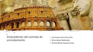 Antecedentes del contrato de
arrendamiento
• Jose Antonio de la Torre Ortiz
• Omar Salazar Maldonado
• Ricardo Alberto Esquivel Escoto
 