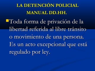 LA DETENCIÓN POLICIALLA DETENCIÓN POLICIAL
MANUAL DD.HH.MANUAL DD.HH.
Toda forma de privación de laToda forma de privación de la
libertad referida al libre tránsitolibertad referida al libre tránsito
o movimiento de una persona.o movimiento de una persona.
Es un acto excepcional que estáEs un acto excepcional que está
regulado por ley.regulado por ley.
 