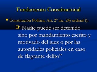 Fundamento ConstitucionalFundamento Constitucional
 Constitución Política, Art. 2º inc. 24) ordinal f):Constitución Política, Art. 2º inc. 24) ordinal f):
““Nadie puede ser detenidoNadie puede ser detenido
sino por mandamiento escrito ysino por mandamiento escrito y
motivado del juez o por lasmotivado del juez o por las
autoridades policiales en casoautoridades policiales en caso
de flagrante delito”de flagrante delito”
 