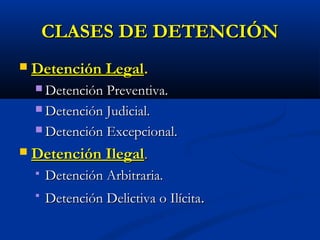 CLASES DE DETENCIÓNCLASES DE DETENCIÓN
 Detención LegalDetención Legal..
 Detención Preventiva.Detención Preventiva.
 Detención Judicial.Detención Judicial.
 Detención Excepcional.Detención Excepcional.
 Detención IlegalDetención Ilegal..
 Detención Arbitraria.Detención Arbitraria.
 Detención Delictiva o IlícitaDetención Delictiva o Ilícita..
 