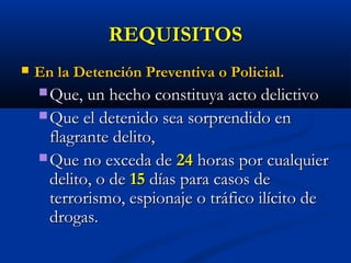 REQUISITOSREQUISITOS
 En la Detención Preventiva o Policial.En la Detención Preventiva o Policial.
 Que, un hecho constituya acto delictivoQue, un hecho constituya acto delictivo
 Que el detenido sea sorprendido enQue el detenido sea sorprendido en
flagrante delito,flagrante delito,
 Que no exceda deQue no exceda de 2424 horas por cualquierhoras por cualquier
delito, o dedelito, o de 1515 días para casos dedías para casos de
terrorismo, espionaje o tráfico ilícito deterrorismo, espionaje o tráfico ilícito de
drogas.drogas.
 