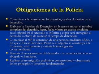 Obligaciones de la PolicíaObligaciones de la Policía
 Comunicar a la persona que ha detenido, cual es el motivo de suComunicar a la persona que ha detenido, cual es el motivo de su
detención.detención.
 Elaborar la Papeleta de Detención en la que se anotan el nombreElaborar la Papeleta de Detención en la que se anotan el nombre
completo del detenido, lugar, fecha y hora en que se produjo;completo del detenido, lugar, fecha y hora en que se produjo;
cuyo original irá al Atestado o Informe y copia será entregado alcuyo original irá al Atestado o Informe y copia será entregado al
detenido, a efecto de cautelar el tiempo de detención.detenido, a efecto de cautelar el tiempo de detención.
 Comunicar al MP la detención de una persona mediante oficio, aComunicar al MP la detención de una persona mediante oficio, a
fin que el Fiscal Provincial Penal o su adjunto se constituya a lafin que el Fiscal Provincial Penal o su adjunto se constituya a la
Comisaría, esté presente y oriente la investigaciónComisaría, esté presente y oriente la investigación
correspondiente.correspondiente.
 Permitir el asesoramiento del detenido y la comunicación con suPermitir el asesoramiento del detenido y la comunicación con su
abogado o familiares.abogado o familiares.
 Realizar la investigación preliminar con prontitud y observanciaRealizar la investigación preliminar con prontitud y observancia
de los principios y derechos fundamentales.de los principios y derechos fundamentales.
 