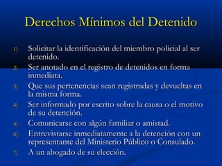 Derechos Mínimos del DetenidoDerechos Mínimos del Detenido
1)1) Solicitar la identificación del miembro policial al serSolicitar la identificación del miembro policial al ser
detenido.detenido.
2)2) Ser anotado en el registro de detenidos en formaSer anotado en el registro de detenidos en forma
inmediata.inmediata.
3)3) Que sus pertenencias sean registradas y devueltas enQue sus pertenencias sean registradas y devueltas en
la misma forma.la misma forma.
4)4) Ser informado por escrito sobre la causa o el motivoSer informado por escrito sobre la causa o el motivo
de su detención.de su detención.
5)5) Comunicarse con algún familiar o amistad.Comunicarse con algún familiar o amistad.
6)6) Entrevistarse inmediatamente a la detención con unEntrevistarse inmediatamente a la detención con un
representante del Ministerio Público o Consulado.representante del Ministerio Público o Consulado.
7)7) A un abogado de su elección.A un abogado de su elección.
 