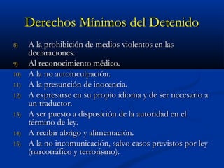 Derechos Mínimos del DetenidoDerechos Mínimos del Detenido
8)8) A la prohibición de medios violentos en lasA la prohibición de medios violentos en las
declaraciones.declaraciones.
9)9) Al reconocimiento médico.Al reconocimiento médico.
10)10) A la no autoinculpación.A la no autoinculpación.
11)11) A la presunción de inocencia.A la presunción de inocencia.
12)12) A expresarse en su propio idioma y de ser necesario aA expresarse en su propio idioma y de ser necesario a
un traductor.un traductor.
13)13) A ser puesto a disposición de la autoridad en elA ser puesto a disposición de la autoridad en el
término de ley.término de ley.
14)14) A recibir abrigo y alimentación.A recibir abrigo y alimentación.
15)15) A la no incomunicación, salvo casos previstos por leyA la no incomunicación, salvo casos previstos por ley
(narcotráfico y terrorismo).(narcotráfico y terrorismo).
 