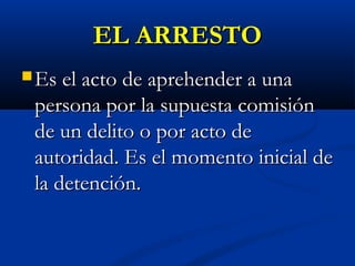 EL ARRESTOEL ARRESTO
 Es el acto de aprehender a unaEs el acto de aprehender a una
persona por la supuesta comisiónpersona por la supuesta comisión
de un delito o por acto dede un delito o por acto de
autoridad. Es el momento inicial deautoridad. Es el momento inicial de
la detención.la detención.
 