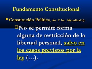 Fundamento ConstitucionalFundamento Constitucional
 Constitución PolíticaConstitución Política,, Art. 2º Inc. 24) ordinal b):Art. 2º Inc. 24) ordinal b):
No se permite formaNo se permite forma
alguna de restricción de laalguna de restricción de la
libertad personal,libertad personal, salvo ensalvo en
los casos previstos por lalos casos previstos por la
leyley (…).(…).
 