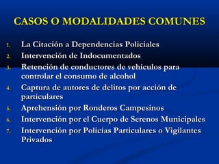 CASOS O MODALIDADES COMUNESCASOS O MODALIDADES COMUNES
1.1. La Citación a Dependencias PolicialesLa Citación a Dependencias Policiales
2.2. Intervención de IndocumentadosIntervención de Indocumentados
3.3. Retención de conductoresRetención de conductores de vehículos parade vehículos para
controlar el consumo de alcoholcontrolar el consumo de alcohol
4.4. Captura de autores de delitos por acción deCaptura de autores de delitos por acción de
particularesparticulares
5.5. Aprehensión por Ronderos CampesinosAprehensión por Ronderos Campesinos
6.6. Intervención por el Cuerpo de Serenos MunicipalesIntervención por el Cuerpo de Serenos Municipales
7.7. Intervención por Policías Particulares o VigilantesIntervención por Policías Particulares o Vigilantes
PrivadosPrivados
 