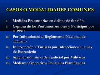 CASOS O MODALIDADES COMUNESCASOS O MODALIDADES COMUNES
8.8. Medidas Precautorias en delitos de funciónMedidas Precautorias en delitos de función
9.9. Captura de los Presuntos Autores y Participes porCaptura de los Presuntos Autores y Participes por
la PNPla PNP
10.10. Por Infracciones al Reglamento Nacional dePor Infracciones al Reglamento Nacional de
TránsitoTránsito
11.11. Intervención a Turistas por Infracciones a la LeyIntervención a Turistas por Infracciones a la Ley
de Extranjeríade Extranjería
12.12. Aprehensión sin orden judicial por MilitaresAprehensión sin orden judicial por Militares
13.13. Mediante Operativos Policiales PlanificadasMediante Operativos Policiales Planificadas
 