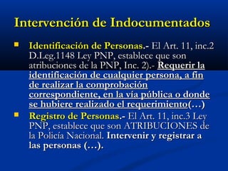 Intervención de IndocumentadosIntervención de Indocumentados
 Identificación de PersonasIdentificación de Personas.-.- El Art. 11, inc.2El Art. 11, inc.2
D.Leg.1148 Ley PNP, establece que sonD.Leg.1148 Ley PNP, establece que son
atribuciones de la PNP, Inc. 2).-atribuciones de la PNP, Inc. 2).- Requerir laRequerir la
identificación de cualquier persona, a finidentificación de cualquier persona, a fin
de realizar la comprobaciónde realizar la comprobación
correspondiente, en la vía pública o dondecorrespondiente, en la vía pública o donde
se hubiere realizado el requerimientose hubiere realizado el requerimiento(…)(…)
 Registro de PersonasRegistro de Personas.-.- El Art. 11, inc.3 LeyEl Art. 11, inc.3 Ley
PNP, establece que son ATRIBUCIONES dePNP, establece que son ATRIBUCIONES de
la Policía Nacional.la Policía Nacional. Intervenir y registrar aIntervenir y registrar a
las personas (…).las personas (…).
 