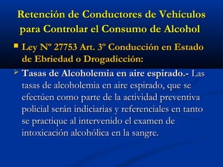 Retención de Conductores de VehículosRetención de Conductores de Vehículos
para Controlar el Consumo de Alcoholpara Controlar el Consumo de Alcohol
 Ley Nº 27753 Art. 3º Conducción en EstadoLey Nº 27753 Art. 3º Conducción en Estado
de Ebriedad o Drogadicción:de Ebriedad o Drogadicción:
 Tasas de Alcoholemia en aire espirado.-Tasas de Alcoholemia en aire espirado.- LasLas
tasas de alcoholemia en aire espirado, que setasas de alcoholemia en aire espirado, que se
efectúen como parte de la actividad preventivaefectúen como parte de la actividad preventiva
policial serán indiciarias y referenciales en tantopolicial serán indiciarias y referenciales en tanto
se practique al intervenido el examen dese practique al intervenido el examen de
intoxicación alcohólica en la sangre.intoxicación alcohólica en la sangre.
 