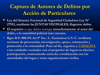 Captura de Autores de Delitos porCaptura de Autores de Delitos por
Acción de ParticularesAcción de Particulares
 Ley del Sistema Nacional de Seguridad Ciudadana Ley NºLey del Sistema Nacional de Seguridad Ciudadana Ley Nº
27933, mediante las JUNTAS VECINALES, flagrante delito.27933, mediante las JUNTAS VECINALES, flagrante delito.
 El requisitoEl requisito es que deben entregares que deben entregar inmediatamente al autor delinmediatamente al autor del
delito, a la autoridad policial más cercana.delito, a la autoridad policial más cercana.
 Rgto D.S. 008-IN Art.9º Inc. 4.- Garantizar la S. C. medianteRgto D.S. 008-IN Art.9º Inc. 4.- Garantizar la S. C. mediante
acciones de prevención, investigación, apoyo, orientación yacciones de prevención, investigación, apoyo, orientación y
protección a la comunidad. Para tal fin, organiza yprotección a la comunidad. Para tal fin, organiza y CAPACITACAPACITA
a las entidades vecinales con el propósito de lograr su efectivaa las entidades vecinales con el propósito de lograr su efectiva
participación, manteniendo estrecha coordinación con lasparticipación, manteniendo estrecha coordinación con las
autoridades del lugar y otras organizaciones civiles.autoridades del lugar y otras organizaciones civiles.
 